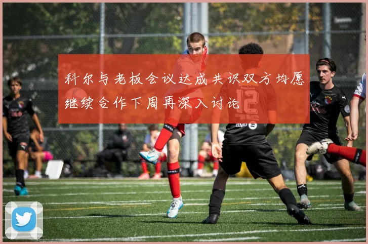 科尔与老板会议达成共识双方均愿继续合作下周再深入讨论