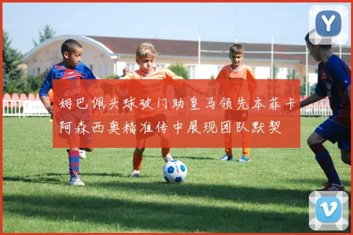 姆巴佩头球破门助皇马领先本菲卡阿森西奥精准传中展现团队默契