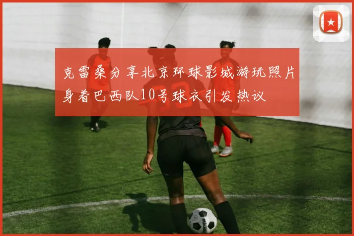 克雷桑分享北京环球影城游玩照片身着巴西队10号球衣引发热议