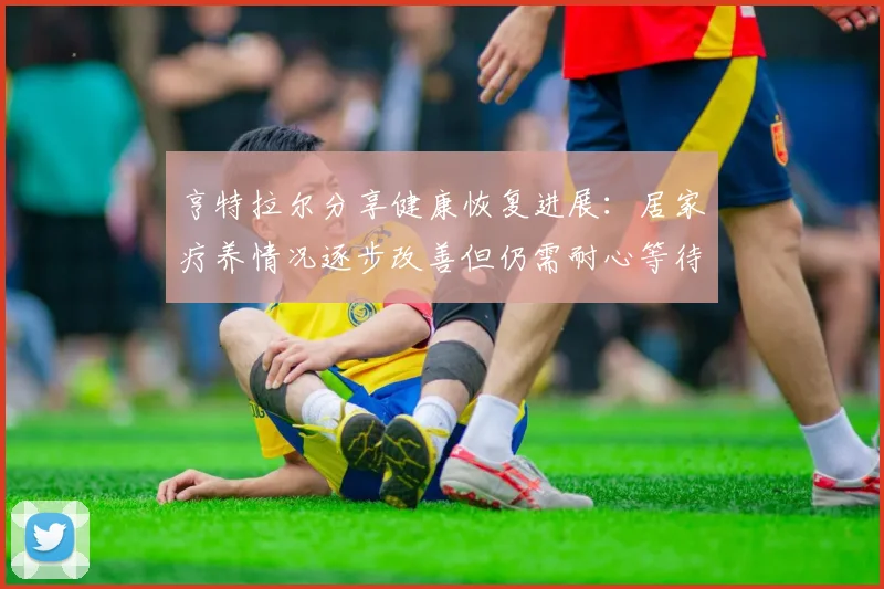 亨特拉尔分享健康恢复进展：居家疗养情况逐步改善但仍需耐心等待