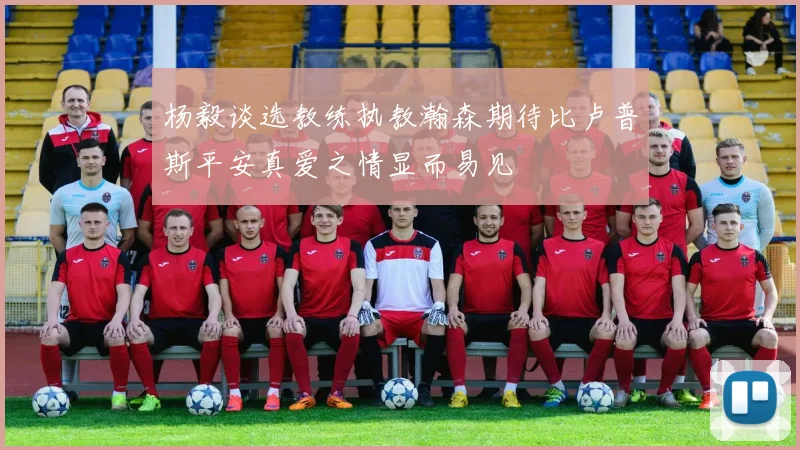 杨毅谈选教练执教瀚森期待比卢普斯平安真爱之情显而易见