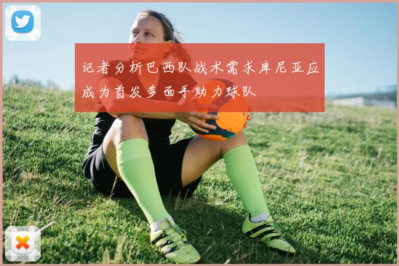 记者分析巴西队战术需求库尼亚应成为首发多面手助力球队