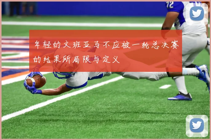 年轻的文班亚马不应被一轮总决赛的结果所局限与定义