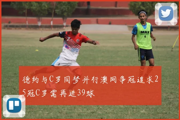 德约与C罗同梦并行澳网争冠追求25冠C罗需再进39球