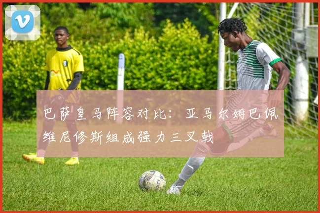 巴萨皇马阵容对比：亚马尔姆巴佩维尼修斯组成强力三叉戟