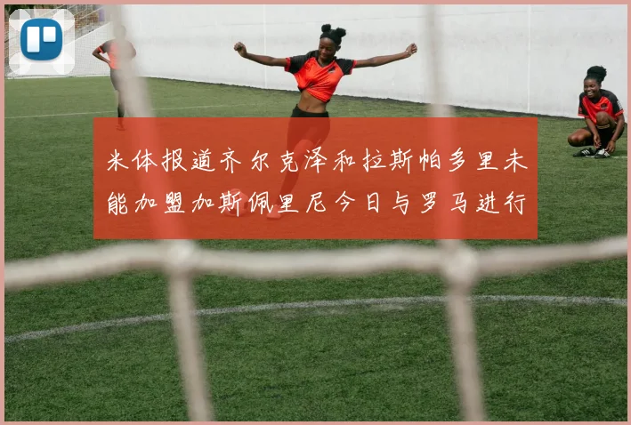 米体报道齐尔克泽和拉斯帕多里未能加盟加斯佩里尼今日与罗马进行会谈