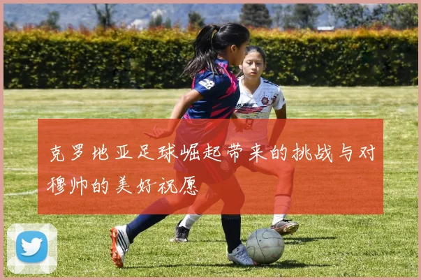 克罗地亚足球崛起带来的挑战与对穆帅的美好祝愿