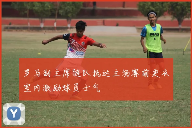 罗马副主席随队抵达主场赛前更衣室内激励球员士气