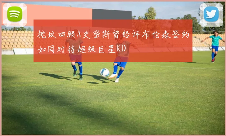 挖坟回顾A史密斯曾怒评布伦森签约如同对待超级巨星KD