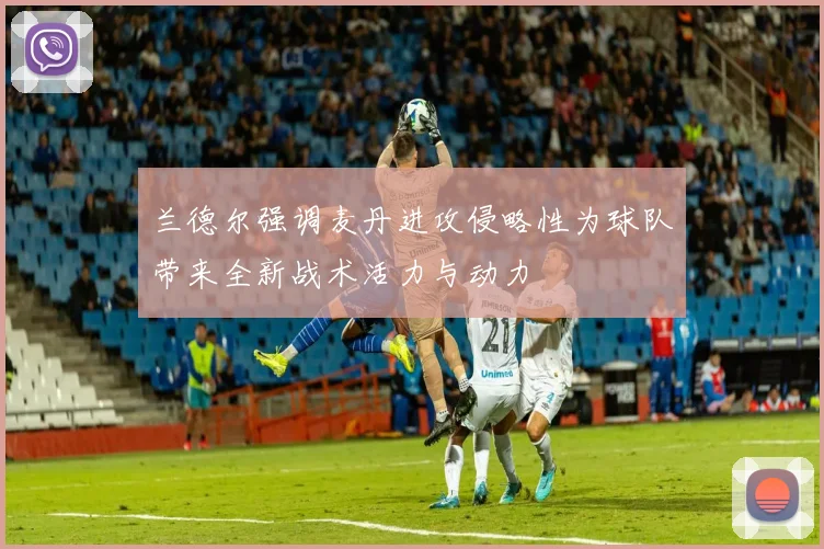兰德尔强调麦丹进攻侵略性为球队带来全新战术活力与动力