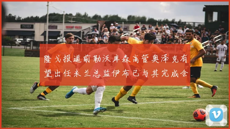 隆戈报道前勒沃库森高管奥泽克有望出任米兰总监伊布已与其完成会面