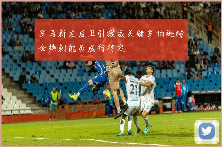 罗马新左后卫引援成关键罗伯逊转会热刺能否成行待定