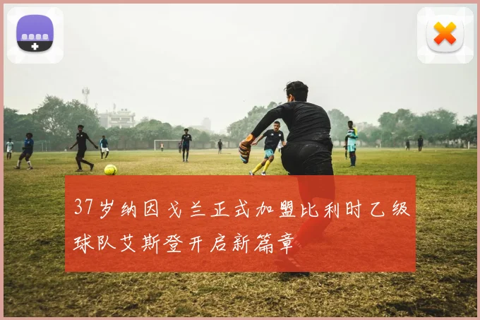 37岁纳因戈兰正式加盟比利时乙级球队艾斯登开启新篇章