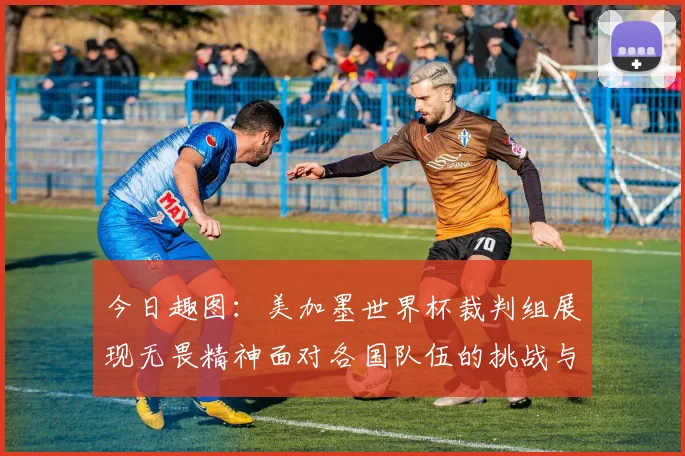 今日趣图：美加墨世界杯裁判组展现无畏精神面对各国队伍的挑战与针对