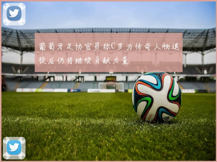 葡萄牙足协官员称C罗为传奇人物退役后仍将继续贡献力量