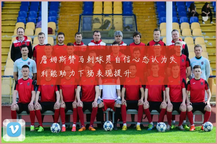 詹姆斯赞马刺球员自信心态认为失利能助力下场表现提升