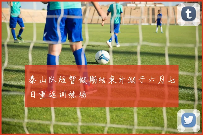 泰山队短暂假期结束计划于六月七日重返训练场
