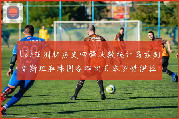 U23亚洲杯历史四强次数统计乌兹别克斯坦和韩国各四次日本沙特伊拉克三次