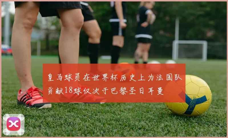 皇马球员在世界杯历史上为法国队贡献18球仅次于巴黎圣日耳曼