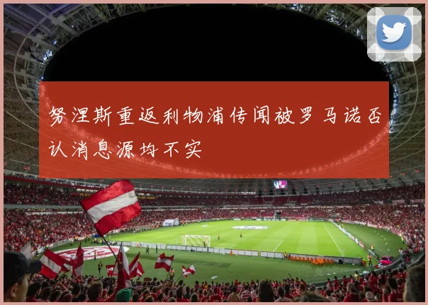 努涅斯重返利物浦传闻被罗马诺否认消息源均不实