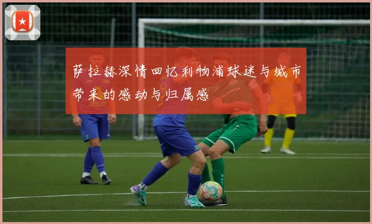 萨拉赫深情回忆利物浦球迷与城市带来的感动与归属感