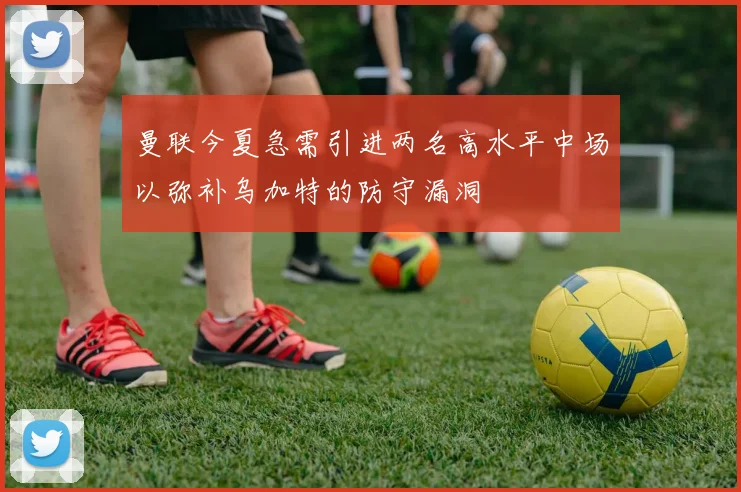 曼联今夏急需引进两名高水平中场以弥补乌加特的防守漏洞